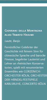 Giovanni della Montagna alias Yamato Hasumi. Laute, Banjo. Fernöstlicher Gelehrter der Geschichte mit feinem Sinn für chinesische Sprache und barocke Finesse, begehrter Lautenist und Lehrer an rheinischen Konservatorien, spielt mit renommierten Ensembles wie GÜRZENICH-ORCHESTER KÖLN, ORCHESTER DER HÄNDEL-FESTSPIELE KARLSRUHE, CONCERTO KÖLN