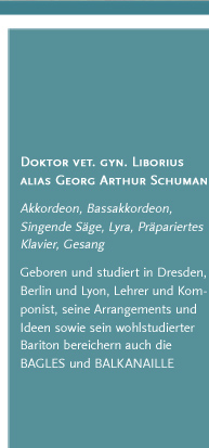 Doktor vet. gyn. Liborius alias Georg Arthur Schumann. Akkordeon, Bassakkordeon, Singende Säge, Lyra, Präpariertes Klavier, Gesang. Geboren und studiert in Dresden, Berlin und Lyon, Lehrer und Komponist, seine Arrangements und Ideen sowie sein wohlstudierter Bariton bereichern auch die BAGLES und BALKANAILLE