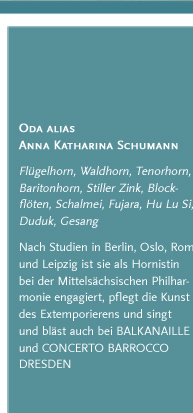 Oda alias Anna Katharina Schumann. Flügelhorn, Waldhorn, Tenorhorn, Baritonhorn, Stiller Zink, Blockflöten, Schalmei, Fujara, Hu Lu Si, Duduk, Gesang. Nach Studien in Berlin, Oslo, Rom und Leipzig ist sie als Hornistin bei der Mittelsächsischen Philharmonie engagiert, pflegt die Kunst des Extemporierens und singt und bläst auch bei BALKANAILLE und CONCERTO BARROCCO DRESDEN